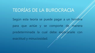 TEORÍAS DE LA BUROCRACIA
Según esta teoría se puede pagar a un hombre
para que actúe y se comporte de manera
predeterminada la cual debe explicársele con
exactitud y minuciosidad.
 
