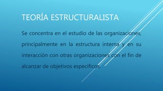 TEORÍA ESTRUCTURALISTA
Se concentra en el estudio de las organizaciones,
principalmente en la estructura interna y en su
interacción con otras organizaciones con el fin de
alcanzar de objetivos específicos.
 