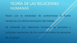 TEORÍA DE LAS RELACIONES
HUMANAS
Nació con la necesidad de contrarrestar la fuerte
tendencia a la deshumanización del trabajo.
Se entiende por relaciones humanas las acciones y
actitudes resultantes de los contactos entre las personas
de un grupo
 
