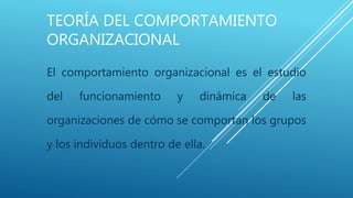 TEORÍA DEL COMPORTAMIENTO
ORGANIZACIONAL
El comportamiento organizacional es el estudio
del funcionamiento y dinámica de las
organizaciones de cómo se comportan los grupos
y los individuos dentro de ella.
 