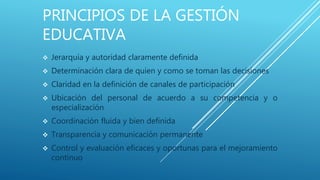 PRINCIPIOS DE LA GESTIÓN
EDUCATIVA
 Jerarquía y autoridad claramente definida
 Determinación clara de quien y como se toman las decisiones
 Claridad en la definición de canales de participación
 Ubicación del personal de acuerdo a su competencia y o
especialización
 Coordinación fluida y bien definida
 Transparencia y comunicación permanente
 Control y evaluación eficaces y oportunas para el mejoramiento
continuo
 