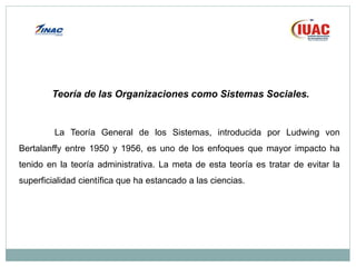 Teoría de las Organizaciones como Sistemas Sociales.
La Teoría General de los Sistemas, introducida por Ludwing von
Bertalanffy entre 1950 y 1956, es uno de los enfoques que mayor impacto ha
tenido en la teoría administrativa. La meta de esta teoría es tratar de evitar la
superficialidad científica que ha estancado a las ciencias.
 