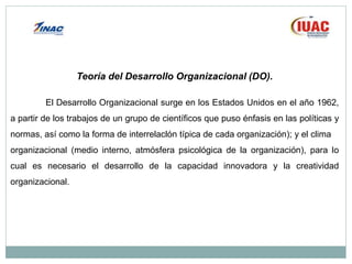 Teoría del Desarrollo Organizacional (DO).
El Desarrollo Organizacional surge en los Estados Unidos en el año 1962,
a partir de los trabajos de un grupo de científicos que puso énfasis en las políticas y
normas, así como la forma de interrelaclón típica de cada organización); y el clima
organizacional (medio interno, atmósfera psicológica de la organización), para lo
cual es necesario el desarrollo de la capacidad innovadora y la creatividad
organizacional.
 