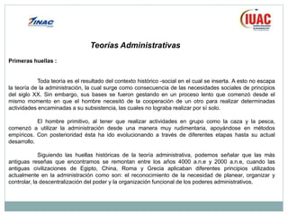 Primeras huellas :
Toda teoría es el resultado del contexto histórico -social en el cual se inserta. A esto no escapa
la teoría de la administración, la cual surge como consecuencia de las necesidades sociales de principios
del siglo XX. Sin embargo, sus bases se fueron gestando en un proceso lento que comenzó desde el
mismo momento en que el hombre necesitó de la cooperación de un otro para realizar determinadas
actividades encaminadas a su subsistencia, las cuales no lograba realizar por sí solo.
El hombre primitivo, al tener que realizar actividades en grupo como la caza y la pesca,
comenzó a utilizar la administración desde una manera muy rudimentaria, apoyándose en métodos
empíricos. Con posterioridad ésta ha ido evolucionando a través de diferentes etapas hasta su actual
desarrollo.
Siguiendo las huellas históricas de la teoría administrativa, podemos señalar que las más
antiguas reseñas que encontramos se remontan entre los años 4000 a.n.e y 2000 a.n.e, cuando las
antiguas civilizaciones de Egipto, China, Roma y Grecia aplicaban diferentes principios utilizados
actualmente en la administración como son: el reconocimiento de la necesidad de planear, organizar y
controlar, la descentralización del poder y la organización funcional de los poderes administrativos.
Teorías Administrativas
 