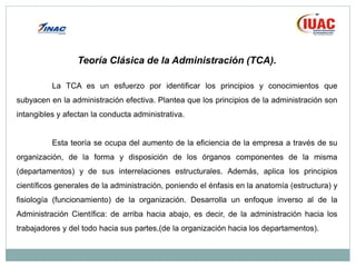 Teoría Clásica de la Administración (TCA).
La TCA es un esfuerzo por identificar los principios y conocimientos que
subyacen en la administración efectiva. Plantea que los principios de la administración son
intangibles y afectan la conducta administrativa.
Esta teoría se ocupa del aumento de la eficiencia de la empresa a través de su
organización, de la forma y disposición de los órganos componentes de la misma
(departamentos) y de sus interrelaciones estructurales. Además, aplica los principios
científicos generales de la administración, poniendo el énfasis en la anatomía (estructura) y
fisiología (funcionamiento) de la organización. Desarrolla un enfoque inverso al de la
Administración Científica: de arriba hacia abajo, es decir, de la administración hacia los
trabajadores y del todo hacia sus partes,(de la organización hacia los departamentos).
 
