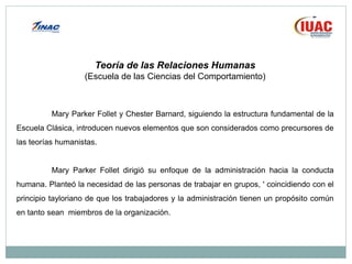 Teoría de las Relaciones Humanas
(Escuela de las Ciencias del Comportamiento)
Mary Parker Follet y Chester Barnard, siguiendo la estructura fundamental de la
Escuela Clásica, introducen nuevos elementos que son considerados como precursores de
las teorías humanistas.
Mary Parker Follet dirigió su enfoque de la administración hacia la conducta
humana. Planteó la necesidad de las personas de trabajar en grupos, ' coincidiendo con el
principio tayloriano de que los trabajadores y la administración tienen un propósito común
en tanto sean miembros de la organización.
 