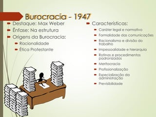 Burocracia - 1947
 Destaque: Max Weber
 Ênfase: Na estrutura
 Origens da Burocracia:
 Racionalidade
 Ética Protestante
 Características:
 Caráter legal e normativo
 Formalidade das comunicações
 Racionalismo e divisão do
trabalho
 Impessoalidade e hierarquia
 Rotinas e procedimentos
padronizados
 Meritocracia
 Profissionalização
 Especialização da
administração
 Previsibilidade
 