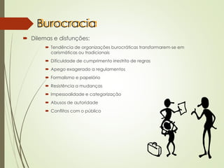 Burocracia
 Dilemas e disfunções:
 Tendência de organizações burocráticas transformarem-se em
carismáticas ou tradicionais
 Dificuldade de cumprimento irrestrito de regras
 Apego exagerado a regulamentos
 Formalismo e papelório
 Resistência a mudanças
 Impessoalidade e categorização
 Abusos de autoridade
 Conflitos com o público
 