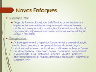 Novos Enfoques
 Qualidade Total:
 “Agir de forma planejada e sistêmica para implantar e
implementar um ambiente no qual o aprimoramento seja
contínuo e em que todas as relações fornecedores/clientes da
organização, sejam elas internas ou externas, exista satisfação
mútua.” (ISO 9000)
 Reengenharia:
 “A Reengenharia é o repensar fundamental e a reestruturação
radical dos processos empresariais que visam alcançar
drásticas melhorias em indicadores críticos e contemporâneos
de desempenho, tais como custos, qualidade, atendimento
e velocidade. Esta definição encerra quatro palavras-
chaves: fundamental, radical, drástica e processos.” (Hammer e
Champy, 1994)
 