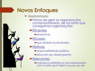 Novos Enfoques
 Readministração:
Forma de gerir as organizações
contemporâneas, de tal sorte que
consigamos organizações
Eficientes
produtivas
Eficazes:
que atinjam os resultados
Efetivas:
responsabilidade pública
ética em seu desempenho
Relevantes:
indivíduos satisfeitos e recompensados
com e pelo que fazem (Caravantes e Bjur, 1995)
 