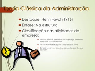 Teoria Clássica da Administração
Destaque: Henri Fayol (1916)
Ênfase: Na estrutura
Classificação das atividades da
empresa:
 Funções técnicas, comerciais, de segurança, contábeis,
financeiras, e administrativas
 Função Administrativa paira sobre todas as outras
 Consiste em: prever, organizar, comandar, coordenar, e
controlar
 