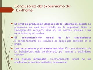 Conclusiones del experimento de
Hawthorne
 El nivel de producción depende de la integración social: La
producción no está determinada por la capacidad física o
fisiológica del trabajador sino por las normas sociales y las
expectativas que lo rodean.
 El comportamiento social de los trabajadores:
el comportamiento del individuo se apoya por completo en el
grupo.
 Las recompensas y sanciones sociales. El comportamiento de
los trabajadores está condicionado por normas o estándares
sociales.
 Los grupos informales: Comportamiento social de los
empleados, creencias, actitudes, expectativas
 