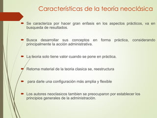 Características de la teoría neoclásica
 Se caracteriza por hacer gran enfasis en los aspectos prácticos, va en
busqueda de resultados.
 Busca desarrollar sus conceptos en forma práctica, considerando
principalmente la acción administrativa.
 La teoria solo tiene valor cuando se pone en práctica.
 Retoma material de la teoria clasica se, reestructura
 para darle una configuración más amplia y flexible
 Los autores neoclasicos tambien se preocuparon por establecer los
principios generales de la administración.
 