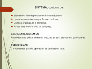 SISTEMA, conjunto de:
 Elementos interdependientes e interactuantes.
 Unidades combinadas que forman un todo.
 Un todo organizado o complejo.
 Partes que forman todo un complejo.
EMERGENTE SISTEMICO
Propiedad que existe como un todo, no en sus elementos particulares
SUBSISTEMAS
Componentes para la operación de un sistema total.
 
