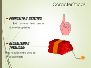 Características
PROPOSITO U OBJETIVO:
Todo sistema tiene uno o
algunos propósitos
GLOBALISMO O
TOTALIDAD:
Hay relación entre ellos de
causa/efecto
 