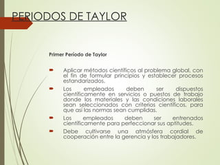 PERIODOS DE TAYLOR
Primer Período de Taylor
 Aplicar métodos científicos al problema global, con
el fin de formular principios y establecer procesos
estandarizados.
 Los empleados deben ser dispuestos
científicamente en servicios o puestos de trabajo
donde los materiales y las condiciones laborales
sean seleccionados con criterios científicos, para
que así las normas sean cumplidas.
 Los empleados deben ser entrenados
científicamente para perfeccionar sus aptitudes.
 Debe cultivarse una atmósfera cordial de
cooperación entre la gerencia y los trabajadores.
 