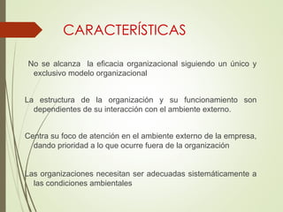 CARACTERÍSTICAS
No se alcanza la eficacia organizacional siguiendo un único y
exclusivo modelo organizacional
La estructura de la organización y su funcionamiento son
dependientes de su interacción con el ambiente externo.
Centra su foco de atención en el ambiente externo de la empresa,
dando prioridad a lo que ocurre fuera de la organización
Las organizaciones necesitan ser adecuadas sistemáticamente a
las condiciones ambientales
 