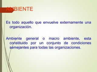 AMBIENTE
Es todo aquello que envuelve externamente una
organización.
Ambiente general o macro ambiente, esta
constituido por un conjunto de condiciones
semejantes para todas las organizaciones.
 