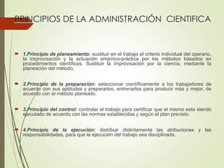 PRINCIPIOS DE LA ADMINISTRACIÓN CIENTIFICA
 1.Principio de planeamiento: sustituir en el trabajo el criterio individual del operario,
la improvisación y la actuación empírico-práctica por los métodos basados en
procedimientos científicos. Sustituir la improvisación por la ciencia, mediante la
planeación del método.
 2.Principio de la preparación: seleccionar científicamente a los trabajadores de
acuerdo con sus aptitudes y prepararlos, entrenarlos para producir más y mejor, de
acuerdo con el método planeado.
 3.Principio del control: controlar el trabajo para certificar que el mismo esta siendo
ejecutado de acuerdo con las normas establecidas y según el plan previsto.
 4.Principio de la ejecución: distribuir distintamente las atribuciones y las
responsabilidades, para que la ejecución del trabajo sea disciplinada.
 