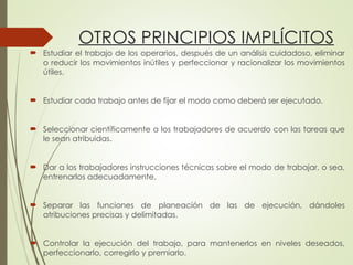 OTROS PRINCIPIOS IMPLÍCITOS
 Estudiar el trabajo de los operarios, después de un análisis cuidadoso, eliminar
o reducir los movimientos inútiles y perfeccionar y racionalizar los movimientos
útiles.
 Estudiar cada trabajo antes de fijar el modo como deberá ser ejecutado.
 Seleccionar científicamente a los trabajadores de acuerdo con las tareas que
le sean atribuidas.
 Dar a los trabajadores instrucciones técnicas sobre el modo de trabajar, o sea,
entrenarlos adecuadamente.
 Separar las funciones de planeación de las de ejecución, dándoles
atribuciones precisas y delimitadas.
 Controlar la ejecución del trabajo, para mantenerlos en niveles deseados,
perfeccionarlo, corregirlo y premiarlo.
 