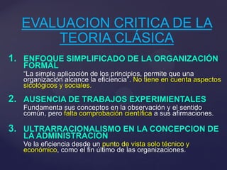 EVALUACION CRITICA DE LA
TEORIA CLÁSICA
1. ENFOQUE SIMPLIFICADO DE LA ORGANIZACIÓN
FORMAL

“La simple aplicación de los principios, permite que una
organización alcance la eficiencia”. No tiene en cuenta aspectos
sicológicos y sociales.

2. AUSENCIA DE TRABAJOS EXPERIMIENTALES
Fundamenta sus conceptos en la observación y el sentido
común, pero falta comprobación científica a sus afirmaciones.

3. ULTRARRACIONALISMO EN LA CONCEPCION DE
LA ADMINISTRACION

Ve la eficiencia desde un punto de vista solo técnico y
económico, como el fin último de las organizaciones.

 