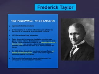 Frederick Taylor
1856 (PENSILVANIA) – 1915 (FILADELFIA)


Ingeniero Industrial americano



Él hizo capataz de la planta siderúrgica y se aplicó a los
estudios en la medida de la productividad industrial



1878 Asciende de Peón a Ingeniero



Taylor desarrolló los sistemas detallados previstos para
ganar eficacia máxima de trabajadores y de máquinas en la
fábrica. Estos sistemas confiaron en los estudios de tiempo y
de movimiento, que ayudan a determinar los mejores
métodos para realizar una tarea en la menos cantidad de
tiempo.



En 1898 él hizo descubridor común del proceso Taylor, un
método de templar el acero. Taylor sirvió como ingeniero
asesor para varias compañías.



Sus métodos de la gerencia fueron publicados en los
principios de la Administración Científica.

 