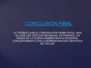 CONCLUSIÓN FINAL
LA TEORIA CLASICA, FUNDADA POR HENRI FAYOL, MAS
ALLA DE LAS CRITICAS RECIBIDAS, DETERMINO LAS
BASES DE LA TEORIA ADMINISTRATIVA MODERNA,
CONJUNTAMENTE CON LA ADMINISTRACION CIENTIFICA
DE TAYLOR.

 