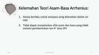 Kelemahan Teori Asam-Basa Arrhenius:
1. Hanya berlaku untuk senyawa yang dilarutkan dalam air
saja
2. Tidak dapat menjelaskan sifat asam dan basa yang tidak
melalui pembentukan ion H+ atau OH-
Date Your Footer Here 9
 