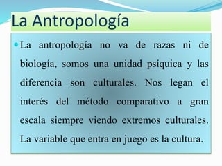 La Antropología 
La antropología no va de razas ni de 
biología, somos una unidad psíquica y las 
diferencia son culturales. Nos legan el 
interés del método comparativo a gran 
escala siempre viendo extremos culturales. 
La variable que entra en juego es la cultura. 
 