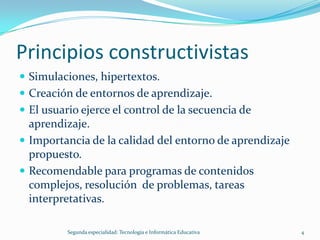 Principios constructivistas
 Simulaciones, hipertextos.
 Creación de entornos de aprendizaje.
 El usuario ejerce el control de la secuencia de
  aprendizaje.
 Importancia de la calidad del entorno de aprendizaje
  propuesto.
 Recomendable para programas de contenidos
  complejos, resolución de problemas, tareas
  interpretativas.

          Segunda especialidad: Tecnología e Informática Educativa   4
 