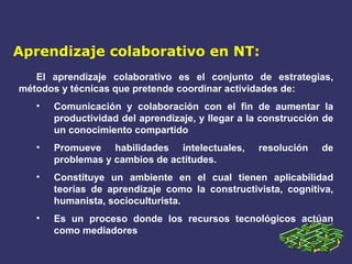 Aprendizaje colaborativo en NT: El aprendizaje colaborativo es el conjunto de estrategias, métodos y técnicas que pretende coordinar actividades de: Comunicación y colaboración con el fin de aumentar la productividad del aprendizaje, y llegar a la construcción de un conocimiento compartido Promueve habilidades intelectuales, resolución de problemas y cambios de actitudes. Constituye un ambiente en el cual tienen aplicabilidad teorías de aprendizaje como la constructivista, cognitiva, humanista, socioculturista. Es un proceso donde los recursos tecnológicos actúan como mediadores 