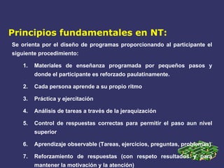 Principios fundamentales en NT: Se orienta por el diseño de programas proporcionando al participante el siguiente procedimiento: Materiales de enseñanza programada por pequeños pasos y donde el participante es reforzado paulatinamente. Cada persona aprende a su propio ritmo Práctica y ejercitación Análisis de tareas a través de la jeraquización Control de respuestas correctas para permitir el paso aun nivel superior Aprendizaje observable (Tareas, ejercicios, preguntas, problemas) Reforzamiento de respuestas (con respeto resultados y para mantener la motivación y la atención) 