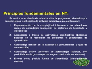 Principios fundamentales en NT: Se centra en el diseño de la instrucción de programas orientados por características y aplicación de software educativos que contemplan: Representación de la complejidad inherente a las situaciones reales de aprendizaje (aplicación de sistemas de hipertexto y videodisco) Aprendizaje a través de actividades significativas (Entornos basados en la resolución de problemas o generadores de aprendizaje) Aprendizaje basado en la experiencia (simulaciones y quid de construcción) Aprendizaje activo (Entornos de aprendizajes abiertos, con posibilidades de guías expertas, según criterios de los alumnos) Errores como posible fuente de aprendizaje (simulación de errores) 