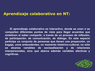 Aprendizaje colaborativo en NT: El aprendizaje colaborativo es interactivo, donde se unen o se comparten diferentes puntos de vista para llegar acuerdos que sinteticen el saber compartir, a través de un proceso de reflexión, de participación, de comunicación, de diálogo. En este espacio participa un conjunto de personas que tienen una proyección, un bagaje, unos antecedentes, un momento histórico-cultural, no sólo se alcanza variables de sociazalización y de relaciones interpersonales, sino que abarca además variables afectivas y cognitivas. 
