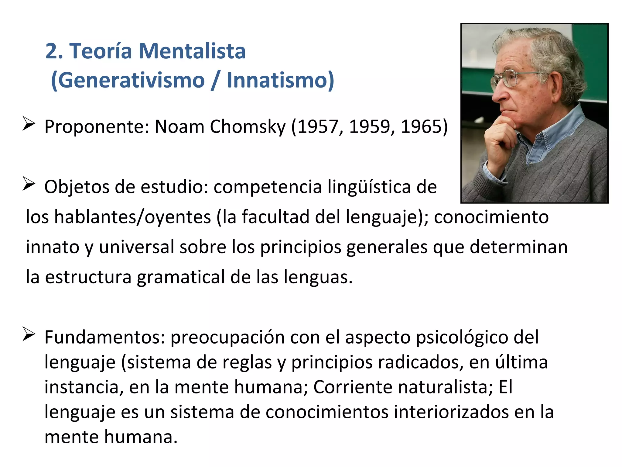 2. Teoría Mentalista
  (Generativismo / Innatismo)
 Proponente: Noam Chomsky (1957, 1959, 1965)

 Objetos de estudio: competencia lingüística de
los hablantes/oyentes (la facultad del lenguaje); conocimiento
innato y universal sobre los principios generales que determinan
la estructura gramatical de las lenguas.

 Fundamentos: preocupación con el aspecto psicológico del
  lenguaje (sistema de reglas y principios radicados, en última
  instancia, en la mente humana; Corriente naturalista; El
  lenguaje es un sistema de conocimientos interiorizados en la
  mente humana.
 