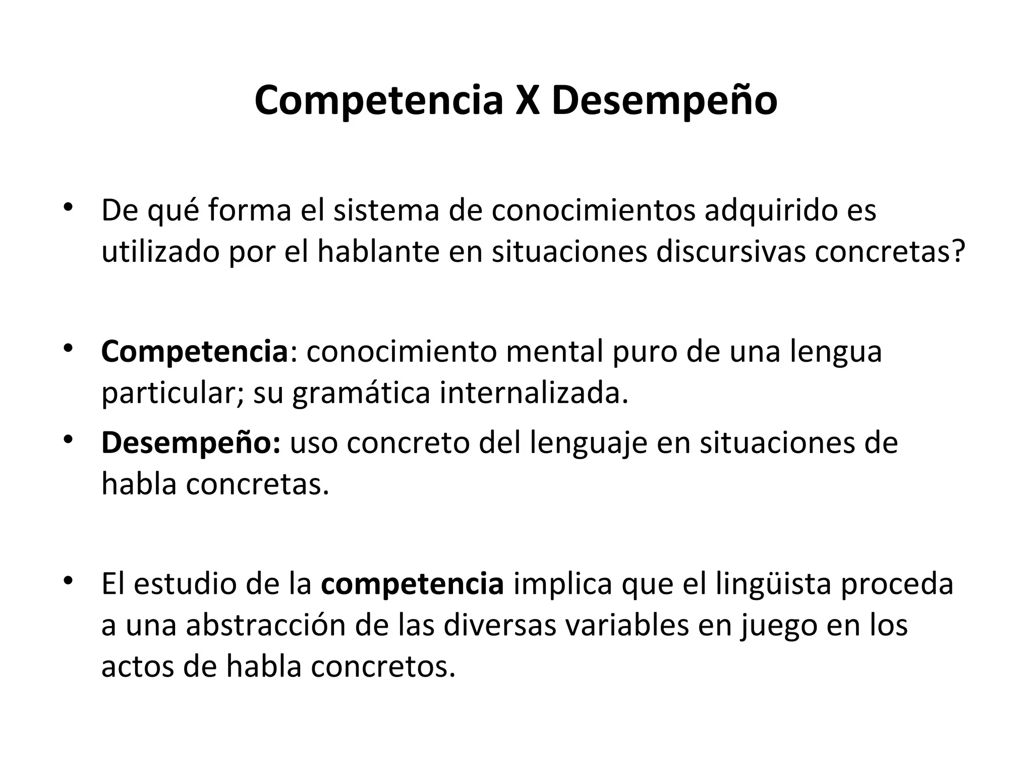 Competencia X Desempeño

• De qué forma el sistema de conocimientos adquirido es
  utilizado por el hablante en situaciones discursivas concretas?

• Competencia: conocimiento mental puro de una lengua
  particular; su gramática internalizada.
• Desempeño: uso concreto del lenguaje en situaciones de
  habla concretas.

• El estudio de la competencia implica que el lingüista proceda
  a una abstracción de las diversas variables en juego en los
  actos de habla concretos.
 