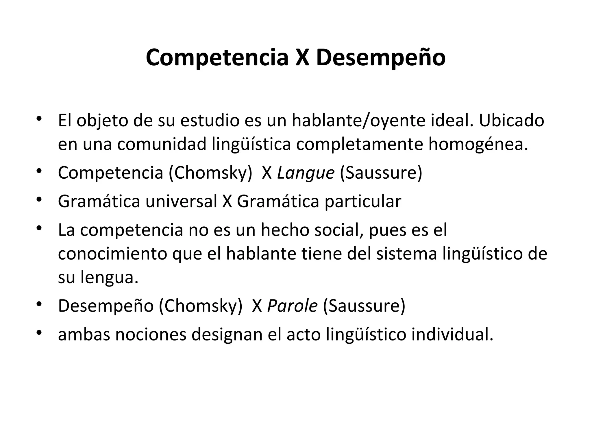 Competencia X Desempeño

• El objeto de su estudio es un hablante/oyente ideal. Ubicado
  en una comunidad lingüística completamente homogénea.
• Competencia (Chomsky) X Langue (Saussure)
• Gramática universal X Gramática particular
• La competencia no es un hecho social, pues es el
  conocimiento que el hablante tiene del sistema lingüístico de
  su lengua.
• Desempeño (Chomsky) X Parole (Saussure)
• ambas nociones designan el acto lingüístico individual.
 