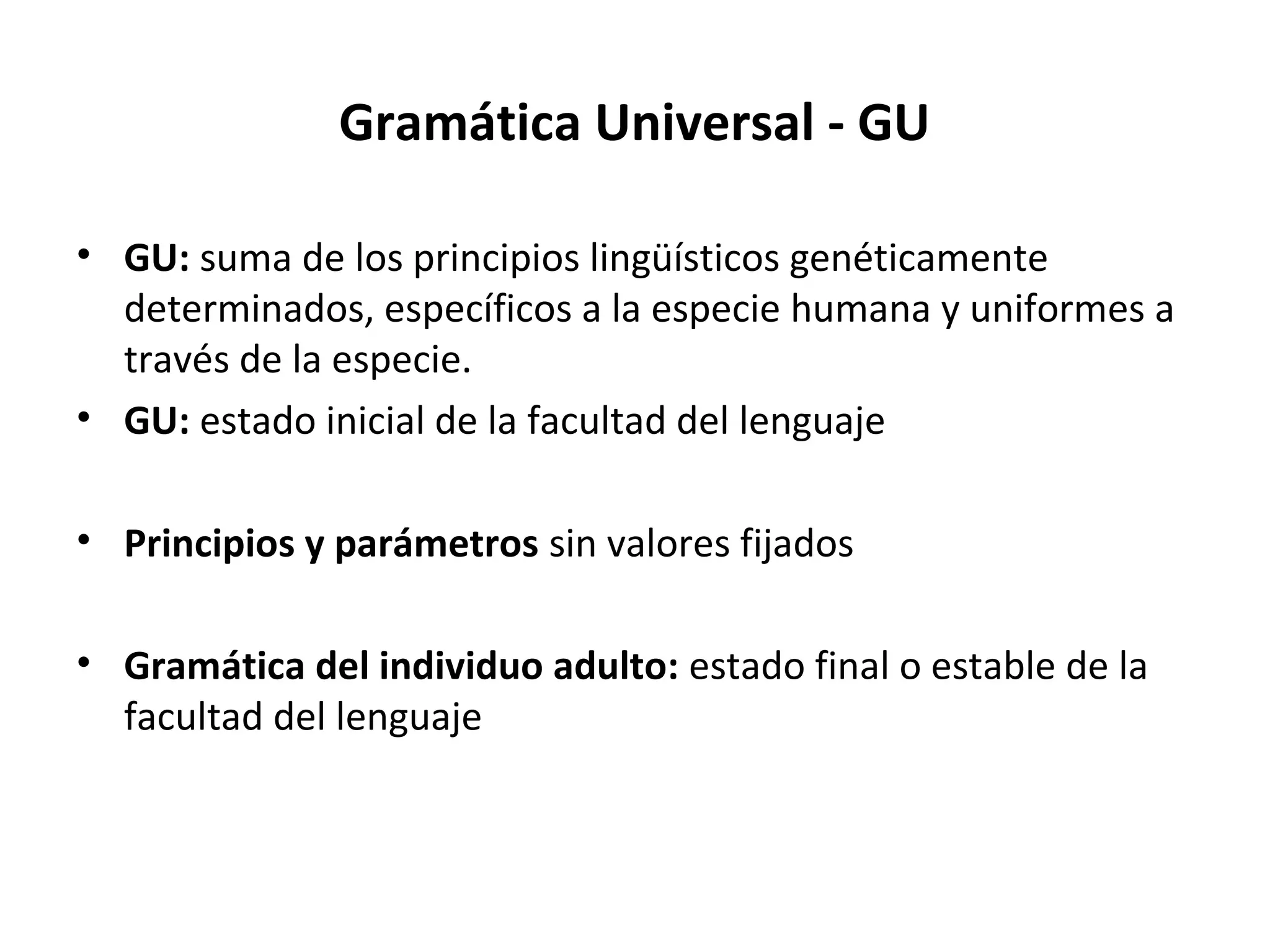 Gramática Universal - GU

• GU: suma de los principios lingüísticos genéticamente
  determinados, específicos a la especie humana y uniformes a
  través de la especie.
• GU: estado inicial de la facultad del lenguaje

• Principios y parámetros sin valores fijados

• Gramática del individuo adulto: estado final o estable de la
  facultad del lenguaje
 