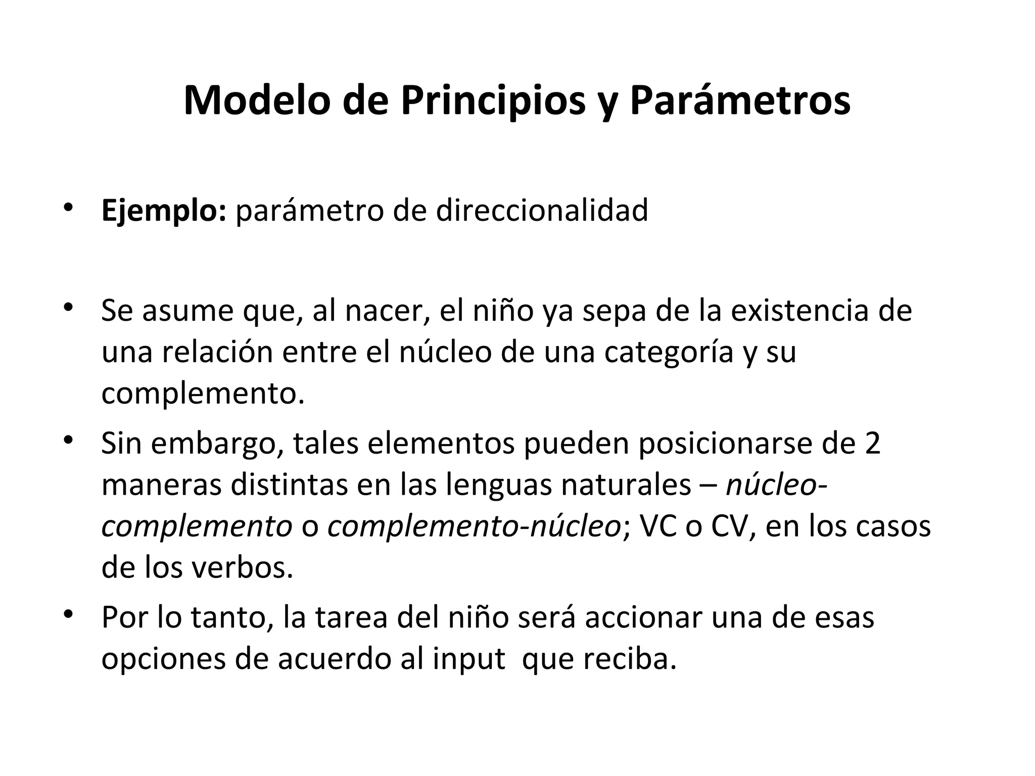 Modelo de Principios y Parámetros

• Ejemplo: parámetro de direccionalidad

• Se asume que, al nacer, el niño ya sepa de la existencia de
  una relación entre el núcleo de una categoría y su
  complemento.
• Sin embargo, tales elementos pueden posicionarse de 2
  maneras distintas en las lenguas naturales – núcleo-
  complemento o complemento-núcleo; VC o CV, en los casos
  de los verbos.
• Por lo tanto, la tarea del niño será accionar una de esas
  opciones de acuerdo al input que reciba.
 