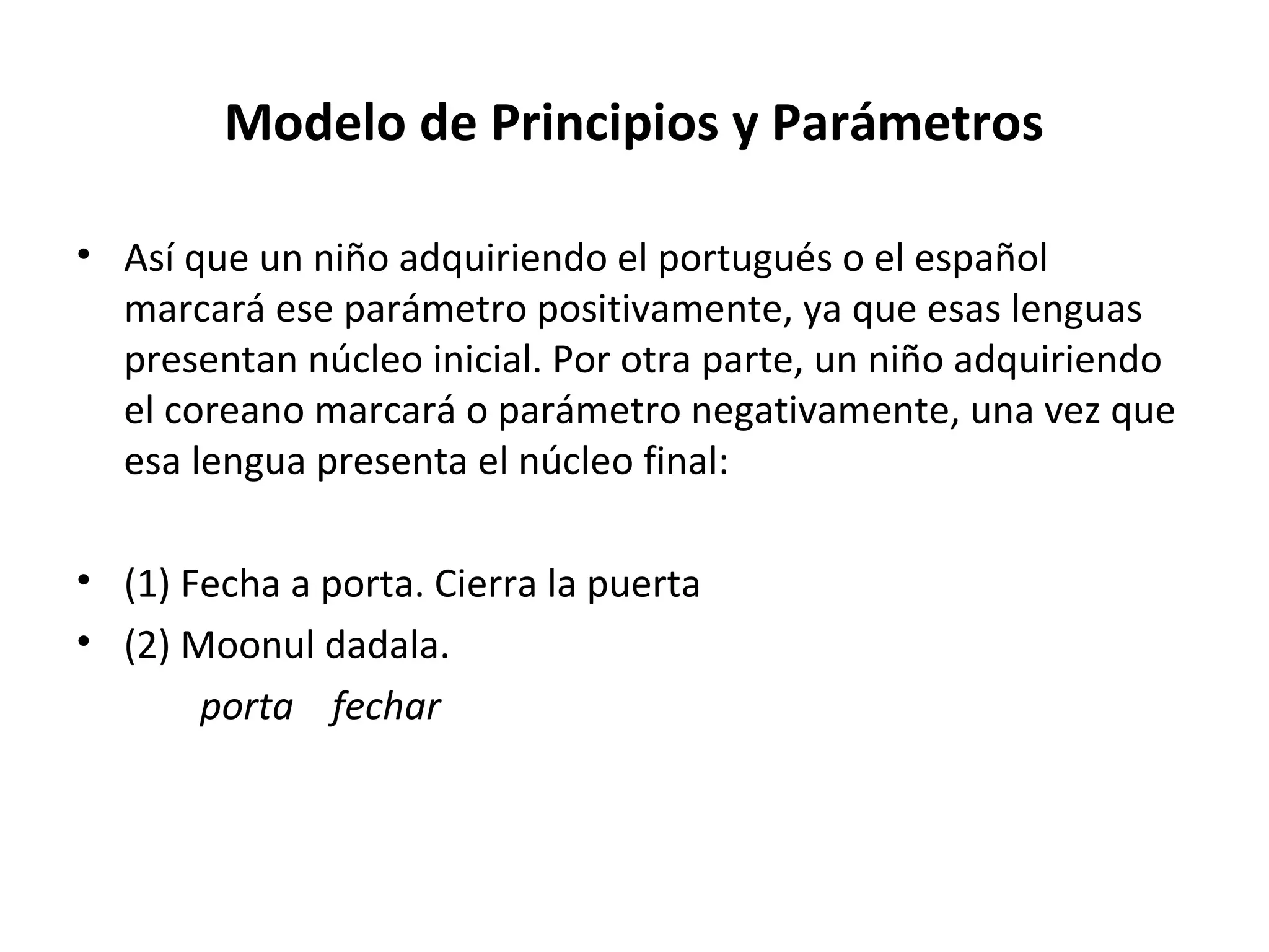 Modelo de Principios y Parámetros

• Así que un niño adquiriendo el portugués o el español
  marcará ese parámetro positivamente, ya que esas lenguas
  presentan núcleo inicial. Por otra parte, un niño adquiriendo
  el coreano marcará o parámetro negativamente, una vez que
  esa lengua presenta el núcleo final:

• (1) Fecha a porta. Cierra la puerta
• (2) Moonul dadala.
       porta fechar
 