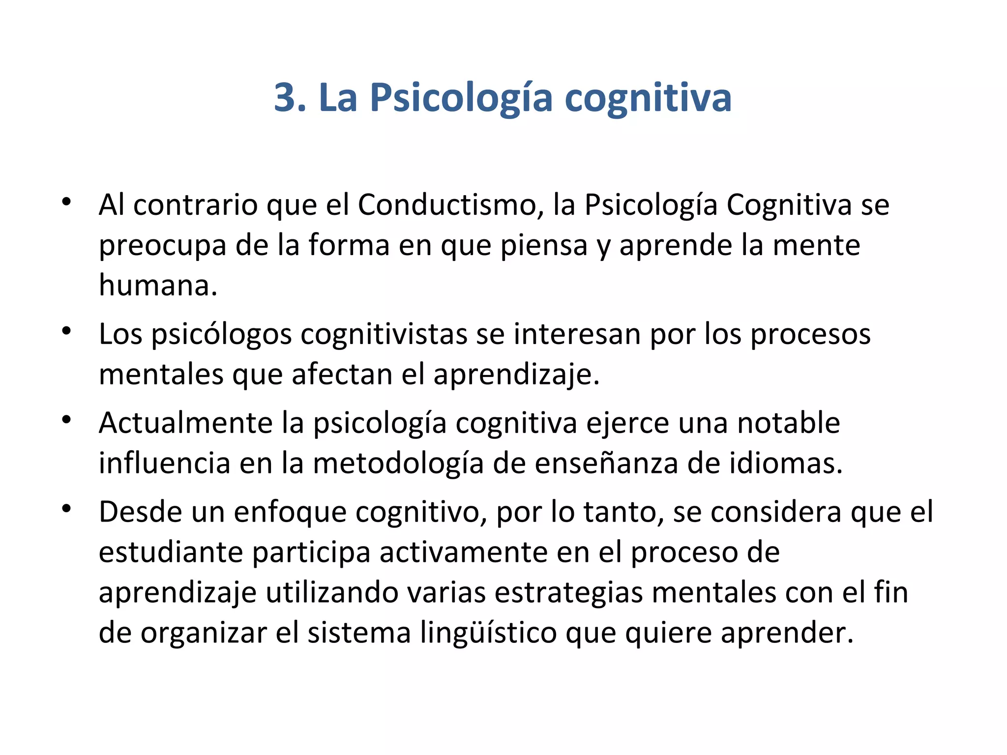 3. La Psicología cognitiva

• Al contrario que el Conductismo, la Psicología Cognitiva se
  preocupa de la forma en que piensa y aprende la mente
  humana.
• Los psicólogos cognitivistas se interesan por los procesos
  mentales que afectan el aprendizaje.
• Actualmente la psicología cognitiva ejerce una notable
  influencia en la metodología de enseñanza de idiomas.
• Desde un enfoque cognitivo, por lo tanto, se considera que el
  estudiante participa activamente en el proceso de
  aprendizaje utilizando varias estrategias mentales con el fin
  de organizar el sistema lingüístico que quiere aprender.
 