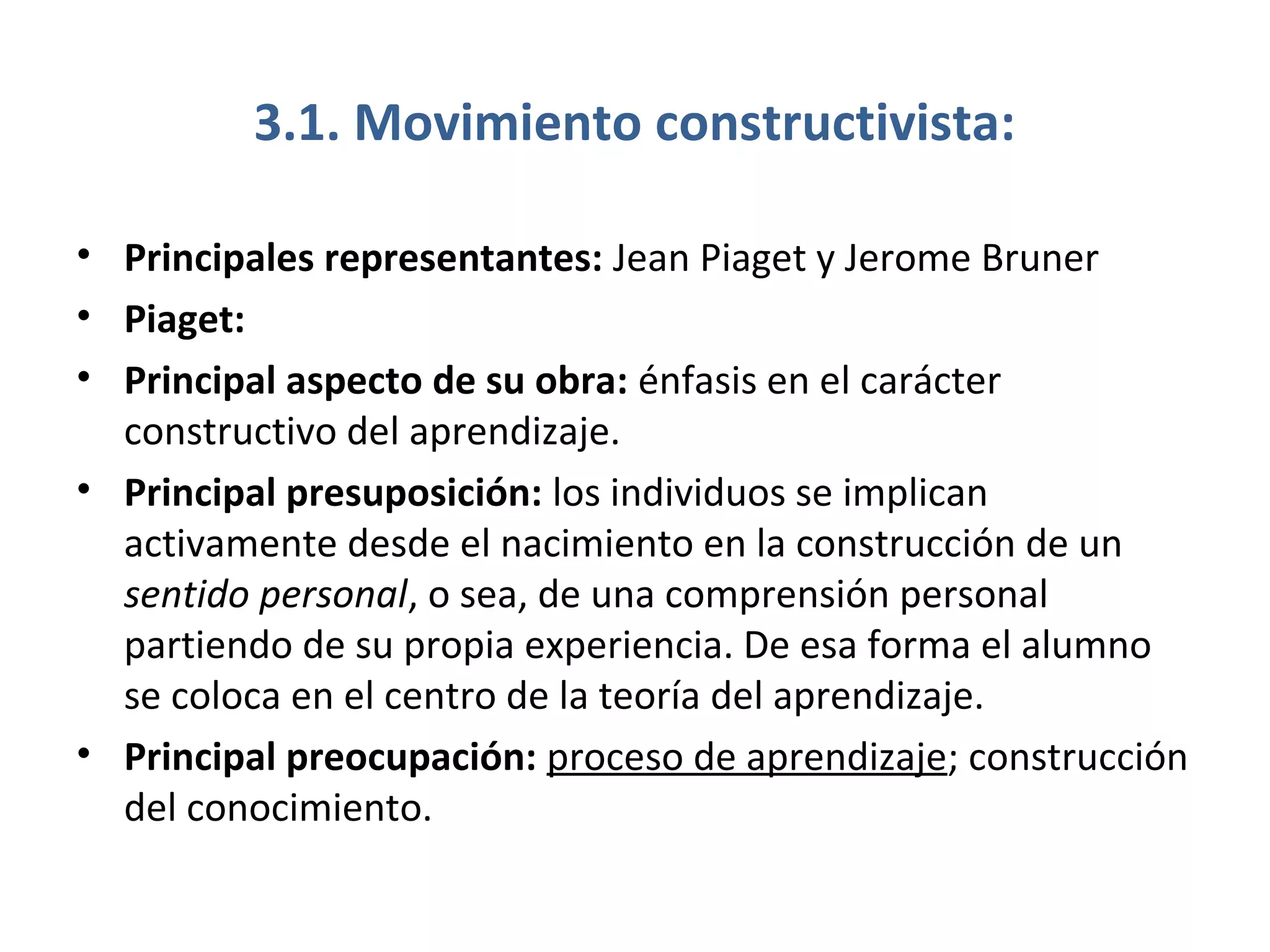 3.1. Movimiento constructivista:

• Principales representantes: Jean Piaget y Jerome Bruner
• Piaget:
• Principal aspecto de su obra: énfasis en el carácter
  constructivo del aprendizaje.
• Principal presuposición: los individuos se implican
  activamente desde el nacimiento en la construcción de un
  sentido personal, o sea, de una comprensión personal
  partiendo de su propia experiencia. De esa forma el alumno
  se coloca en el centro de la teoría del aprendizaje.
• Principal preocupación: proceso de aprendizaje; construcción
  del conocimiento.
 