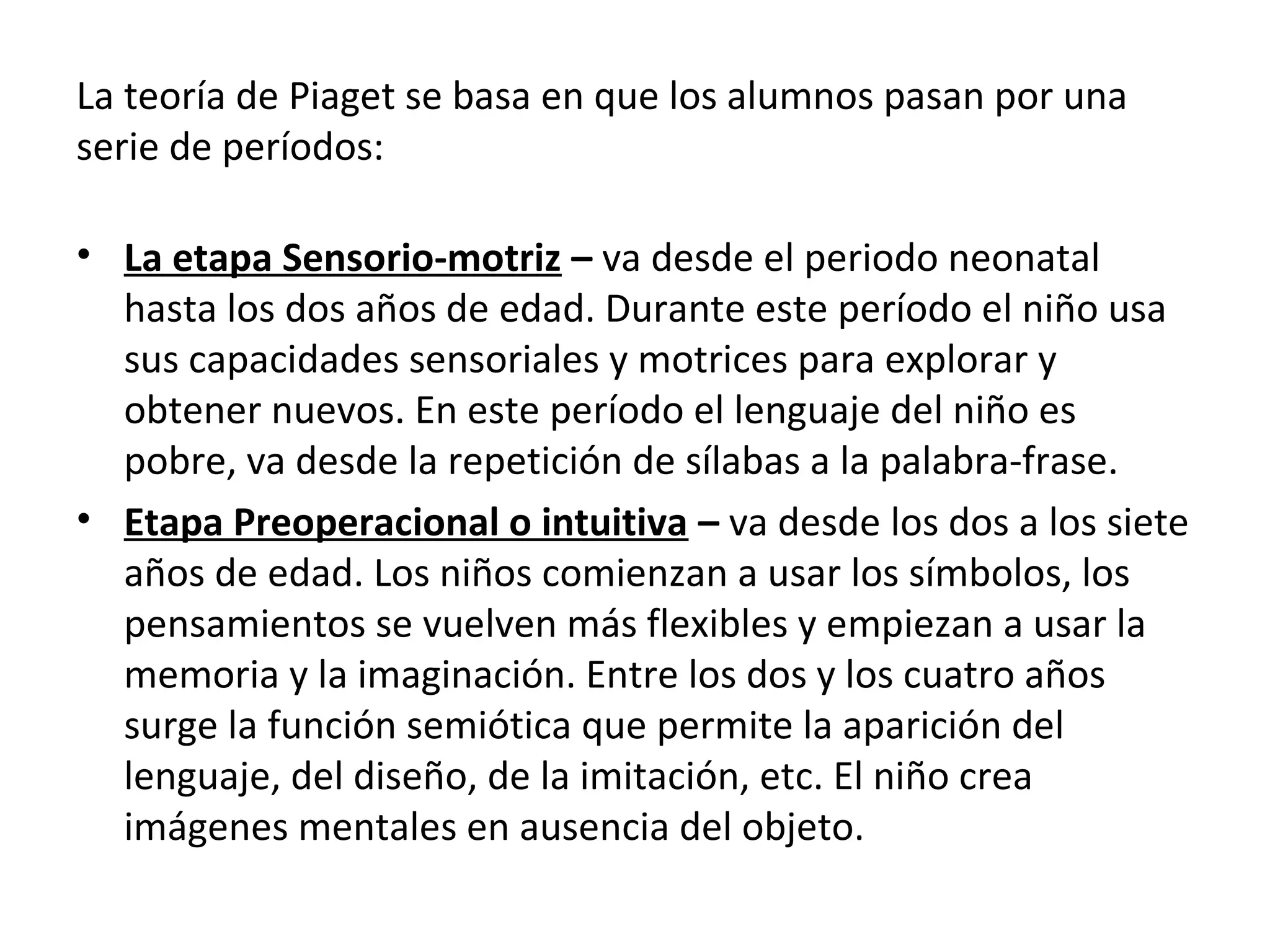 La teoría de Piaget se basa en que los alumnos pasan por una
serie de períodos:

• La etapa Sensorio-motriz – va desde el periodo neonatal
  hasta los dos años de edad. Durante este período el niño usa
  sus capacidades sensoriales y motrices para explorar y
  obtener nuevos. En este período el lenguaje del niño es
  pobre, va desde la repetición de sílabas a la palabra-frase.
• Etapa Preoperacional o intuitiva – va desde los dos a los siete
  años de edad. Los niños comienzan a usar los símbolos, los
  pensamientos se vuelven más flexibles y empiezan a usar la
  memoria y la imaginación. Entre los dos y los cuatro años
  surge la función semiótica que permite la aparición del
  lenguaje, del diseño, de la imitación, etc. El niño crea
  imágenes mentales en ausencia del objeto.
 