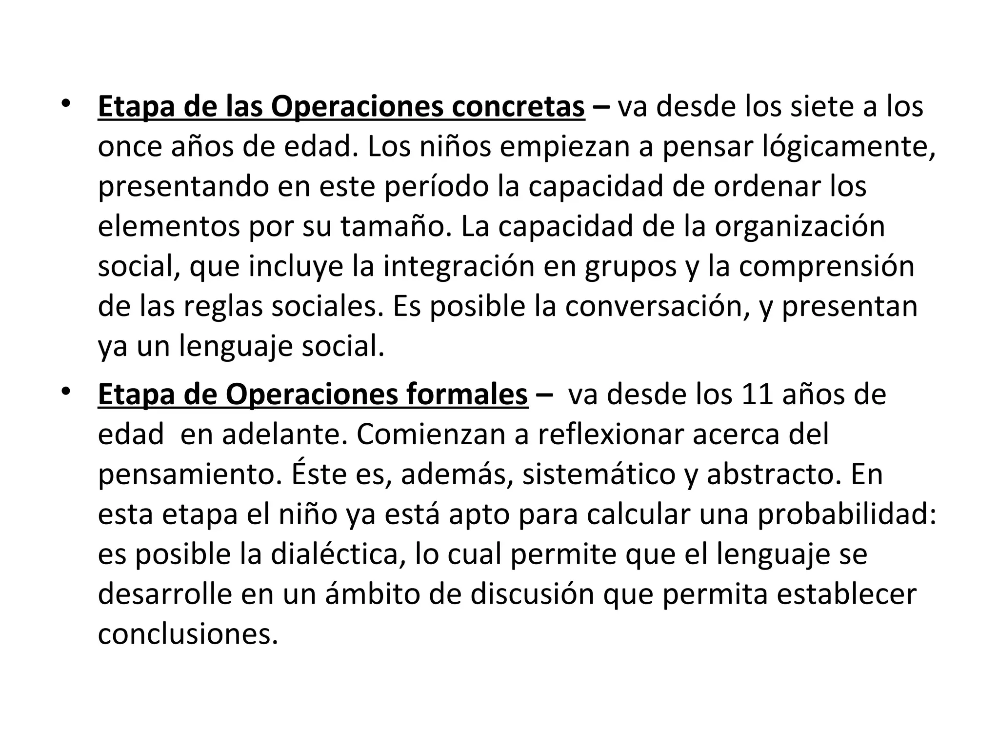 • Etapa de las Operaciones concretas – va desde los siete a los
  once años de edad. Los niños empiezan a pensar lógicamente,
  presentando en este período la capacidad de ordenar los
  elementos por su tamaño. La capacidad de la organización
  social, que incluye la integración en grupos y la comprensión
  de las reglas sociales. Es posible la conversación, y presentan
  ya un lenguaje social.
• Etapa de Operaciones formales – va desde los 11 años de
  edad en adelante. Comienzan a reflexionar acerca del
  pensamiento. Éste es, además, sistemático y abstracto. En
  esta etapa el niño ya está apto para calcular una probabilidad:
  es posible la dialéctica, lo cual permite que el lenguaje se
  desarrolle en un ámbito de discusión que permita establecer
  conclusiones.
 