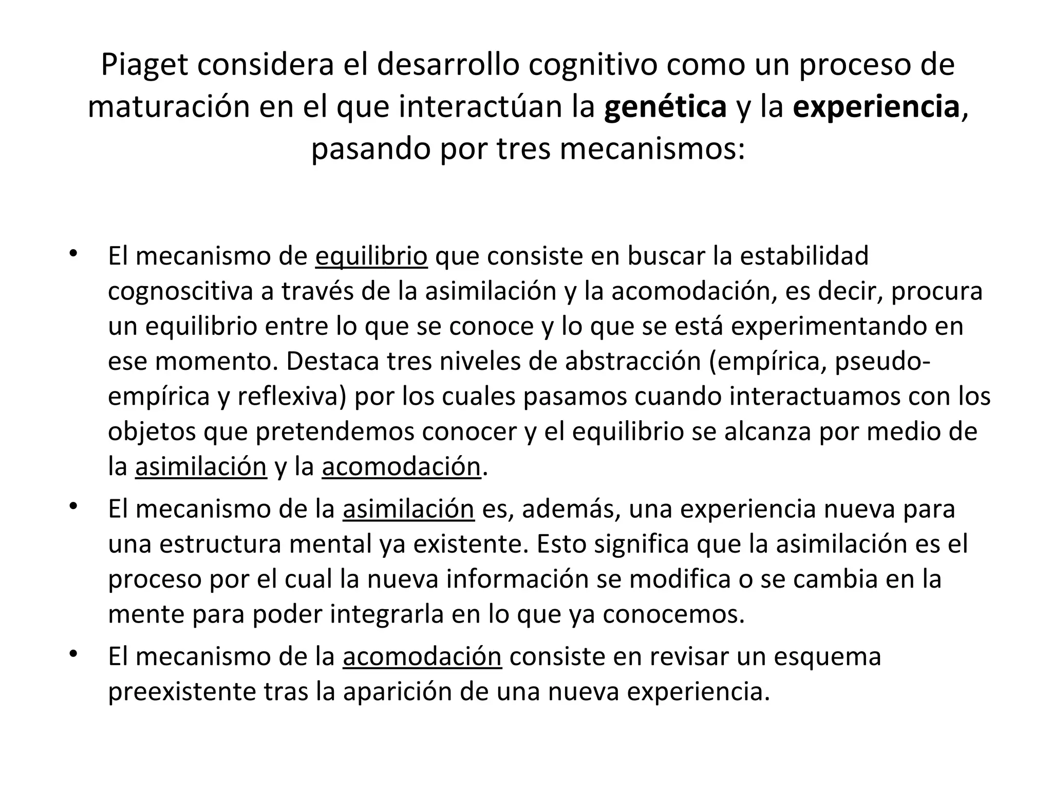 Piaget considera el desarrollo cognitivo como un proceso de
 maturación en el que interactúan la genética y la experiencia,
               pasando por tres mecanismos:

• El mecanismo de equilibrio que consiste en buscar la estabilidad
  cognoscitiva a través de la asimilación y la acomodación, es decir, procura
  un equilibrio entre lo que se conoce y lo que se está experimentando en
  ese momento. Destaca tres niveles de abstracción (empírica, pseudo-
  empírica y reflexiva) por los cuales pasamos cuando interactuamos con los
  objetos que pretendemos conocer y el equilibrio se alcanza por medio de
  la asimilación y la acomodación.
• El mecanismo de la asimilación es, además, una experiencia nueva para
  una estructura mental ya existente. Esto significa que la asimilación es el
  proceso por el cual la nueva información se modifica o se cambia en la
  mente para poder integrarla en lo que ya conocemos.
• El mecanismo de la acomodación consiste en revisar un esquema
  preexistente tras la aparición de una nueva experiencia.
 