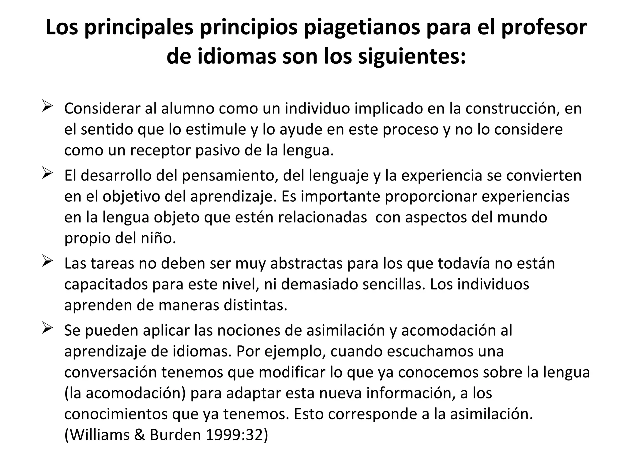 Los principales principios piagetianos para el profesor
            de idiomas son los siguientes:
 Considerar al alumno como un individuo implicado en la construcción, en
  el sentido que lo estimule y lo ayude en este proceso y no lo considere
  como un receptor pasivo de la lengua.
 El desarrollo del pensamiento, del lenguaje y la experiencia se convierten
  en el objetivo del aprendizaje. Es importante proporcionar experiencias
  en la lengua objeto que estén relacionadas con aspectos del mundo
  propio del niño.
 Las tareas no deben ser muy abstractas para los que todavía no están
  capacitados para este nivel, ni demasiado sencillas. Los individuos
  aprenden de maneras distintas.
 Se pueden aplicar las nociones de asimilación y acomodación al
  aprendizaje de idiomas. Por ejemplo, cuando escuchamos una
  conversación tenemos que modificar lo que ya conocemos sobre la lengua
  (la acomodación) para adaptar esta nueva información, a los
  conocimientos que ya tenemos. Esto corresponde a la asimilación.
  (Williams & Burden 1999:32)
 