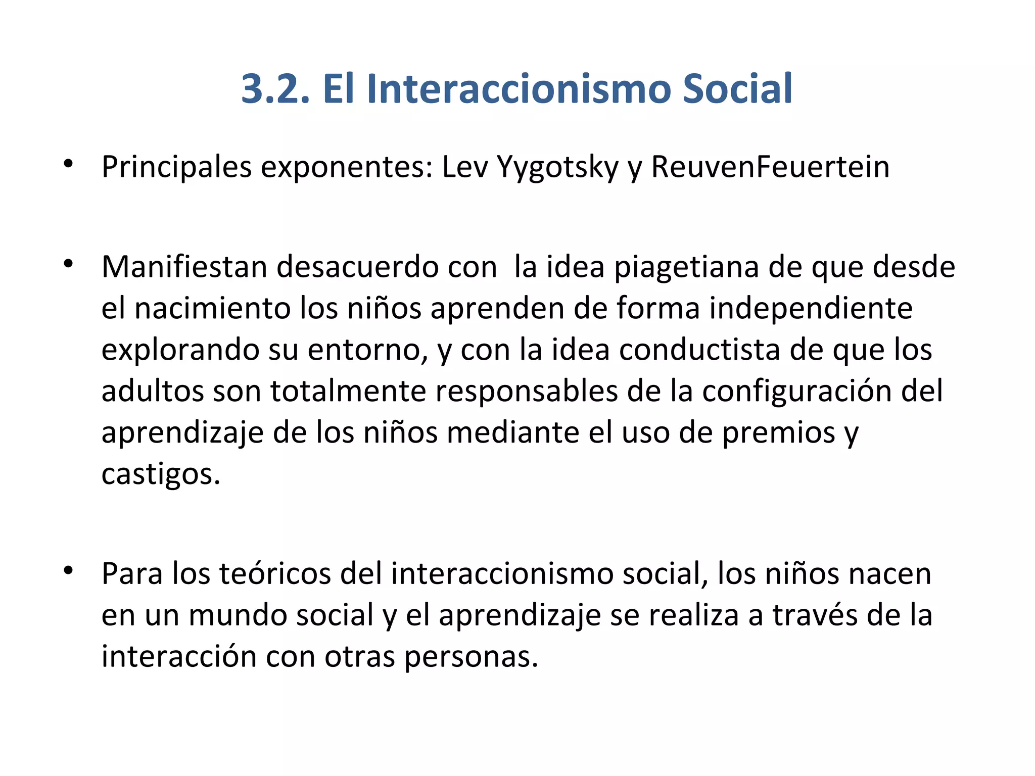 3.2. El Interaccionismo Social
• Principales exponentes: Lev Yygotsky y ReuvenFeuertein

• Manifiestan desacuerdo con la idea piagetiana de que desde
  el nacimiento los niños aprenden de forma independiente
  explorando su entorno, y con la idea conductista de que los
  adultos son totalmente responsables de la configuración del
  aprendizaje de los niños mediante el uso de premios y
  castigos.

• Para los teóricos del interaccionismo social, los niños nacen
  en un mundo social y el aprendizaje se realiza a través de la
  interacción con otras personas.
 