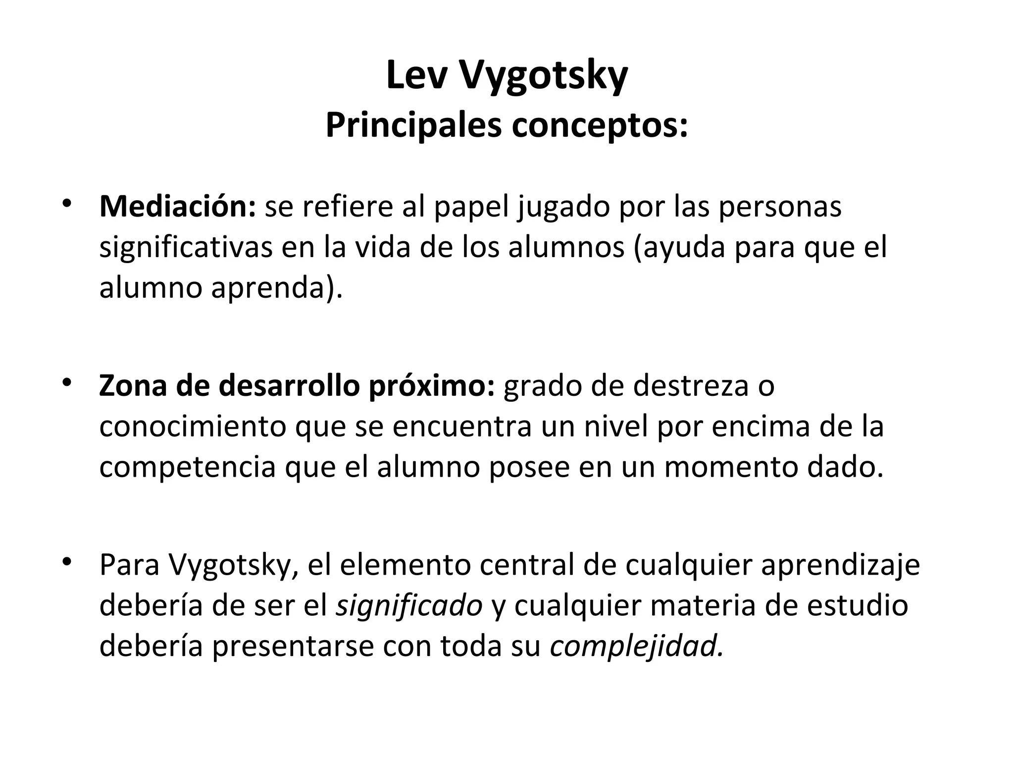 Lev Vygotsky
                   Principales conceptos:
• Mediación: se refiere al papel jugado por las personas
  significativas en la vida de los alumnos (ayuda para que el
  alumno aprenda).

• Zona de desarrollo próximo: grado de destreza o
  conocimiento que se encuentra un nivel por encima de la
  competencia que el alumno posee en un momento dado.

• Para Vygotsky, el elemento central de cualquier aprendizaje
  debería de ser el significado y cualquier materia de estudio
  debería presentarse con toda su complejidad.
 