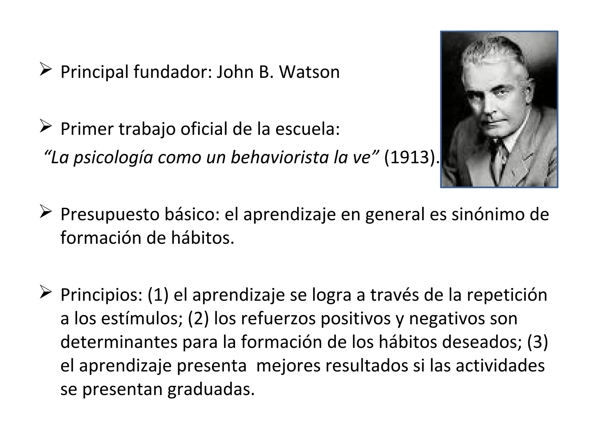  Principal fundador: John B. Watson

 Primer trabajo oficial de la escuela:
“La psicología como un behaviorista la ve” (1913).

 Presupuesto básico: el aprendizaje en general es sinónimo de
  formación de hábitos.

 Principios: (1) el aprendizaje se logra a través de la repetición
  a los estímulos; (2) los refuerzos positivos y negativos son
  determinantes para la formación de los hábitos deseados; (3)
  el aprendizaje presenta mejores resultados si las actividades
  se presentan graduadas.
 