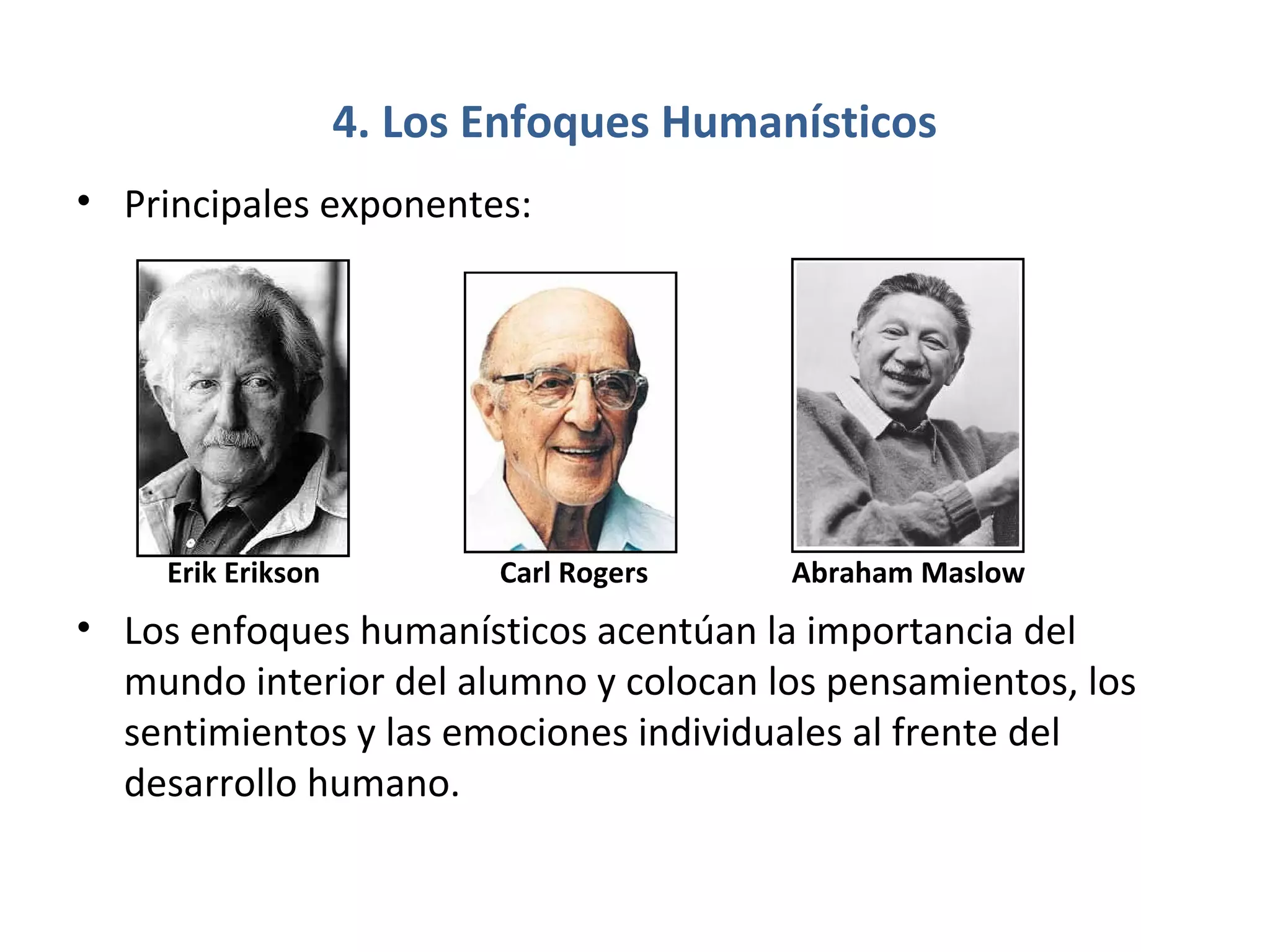 4. Los Enfoques Humanísticos
• Principales exponentes:




     Erik Erikson          Carl Rogers   Abraham Maslow
• Los enfoques humanísticos acentúan la importancia del
  mundo interior del alumno y colocan los pensamientos, los
  sentimientos y las emociones individuales al frente del
  desarrollo humano.
 